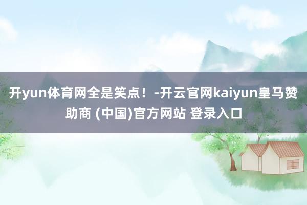 开yun体育网全是笑点!-开云官网kaiyun皇马赞助商 (中国)官方网站 登录入口