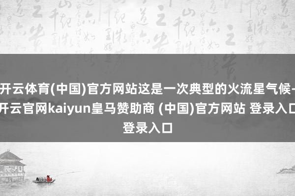 开云体育(中国)官方网站这是一次典型的火流星气候-开云官网kaiyun皇马赞助商 (中国)官方网站 登录入口