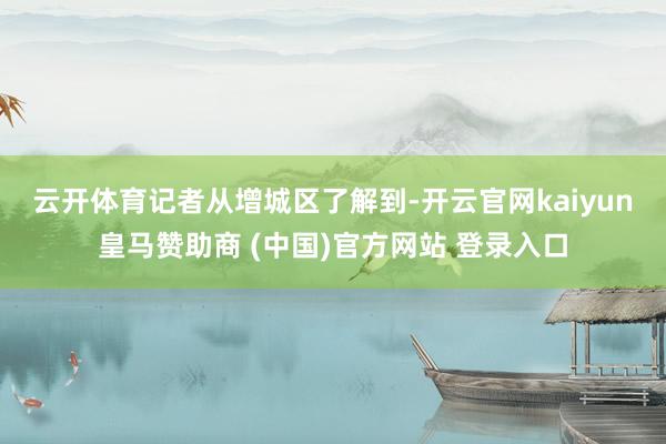 云开体育 记者从增城区了解到-开云官网kaiyun皇马赞助商 (中国)官方网站 登录入口