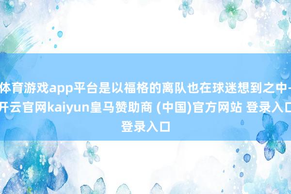 体育游戏app平台是以福格的离队也在球迷想到之中-开云官网kaiyun皇马赞助商 (中国)官方网站 登录入口