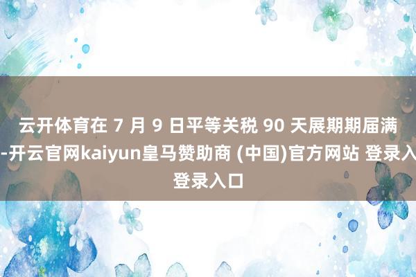 云开体育在 7 月 9 日平等关税 90 天展期期届满前-开云官网kaiyun皇马赞助商 (中国)官方网站 登录入口