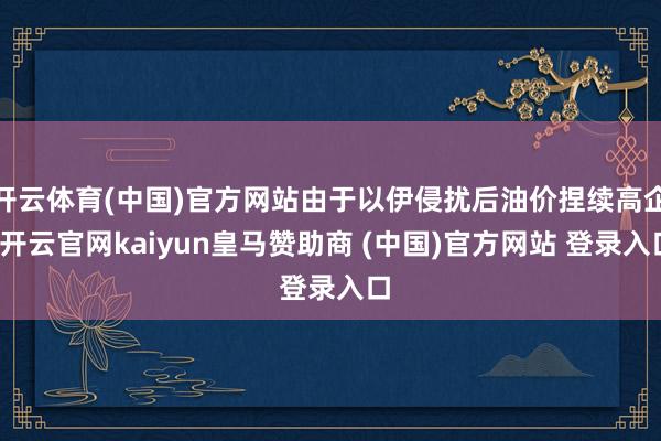 开云体育(中国)官方网站由于以伊侵扰后油价捏续高企-开云官网kaiyun皇马赞助商 (中国)官方网站 登录入口