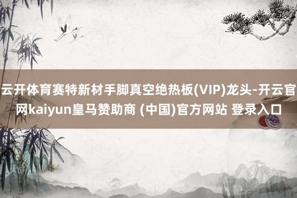 云开体育赛特新材手脚真空绝热板(VIP)龙头-开云官网kaiyun皇马赞助商 (中国)官方网站 登录入口