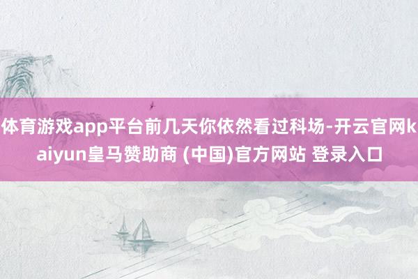 体育游戏app平台前几天你依然看过科场-开云官网kaiyun皇马赞助商 (中国)官方网站 登录入口