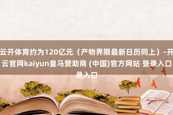云开体育约为120亿元（产物界限最新日历同上）-开云官网kaiyun皇马赞助商 (中国)官方网站 登录入口