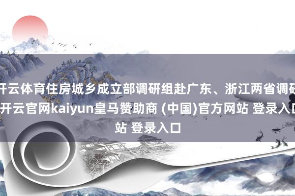 开云体育住房城乡成立部调研组赴广东、浙江两省调研-开云官网kaiyun皇马赞助商 (中国)官方网站 登录入口