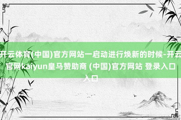 开云体育(中国)官方网站一启动进行焕新的时候-开云官网kaiyun皇马赞助商 (中国)官方网站 登录入口
