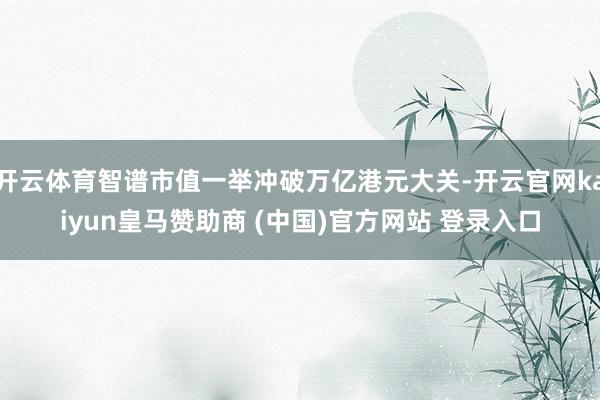 开云体育智谱市值一举冲破万亿港元大关-开云官网kaiyun皇马赞助商 (中国)官方网站 登录入口