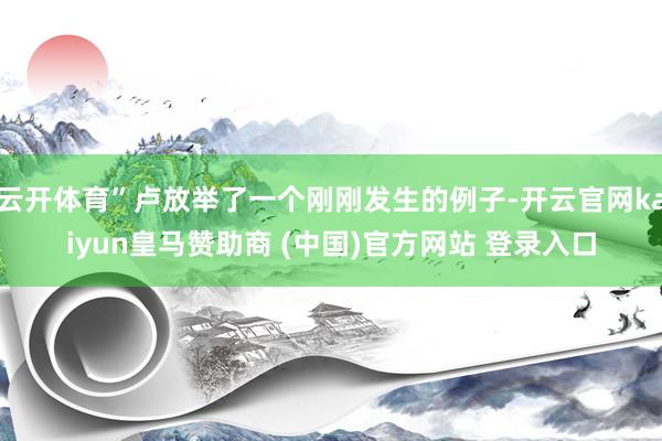 云开体育”卢放举了一个刚刚发生的例子-开云官网kaiyun皇马赞助商 (中国)官方网站 登录入口