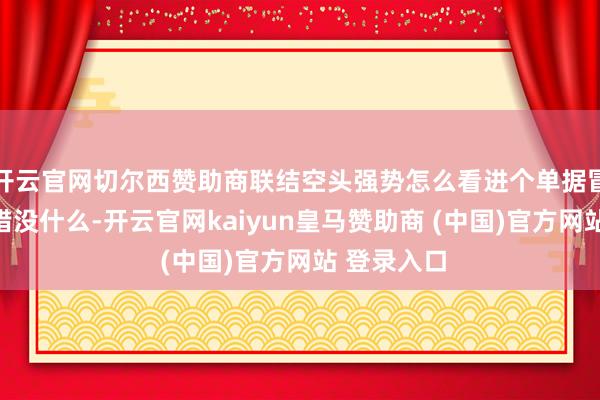开云官网切尔西赞助商联结空头强势怎么看进个单据冒点险试个错没什么-开云官网kaiyun皇马赞助商 (中国)官方网站 登录入口