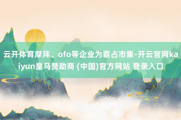 云开体育摩拜、ofo等企业为霸占市集-开云官网kaiyun皇马赞助商 (中国)官方网站 登录入口