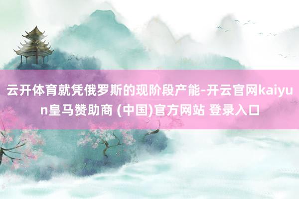 云开体育就凭俄罗斯的现阶段产能-开云官网kaiyun皇马赞助商 (中国)官方网站 登录入口