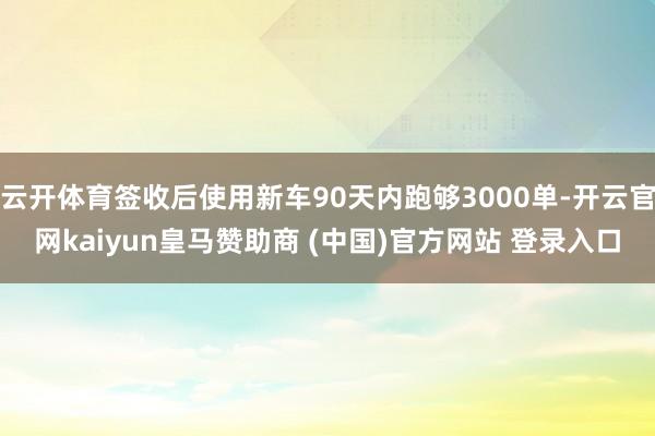 云开体育签收后使用新车90天内跑够3000单-开云官网kaiyun皇马赞助商 (中国)官方网站 登录入口