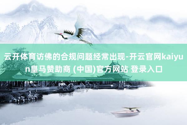 云开体育访佛的合规问题经常出现-开云官网kaiyun皇马赞助商 (中国)官方网站 登录入口
