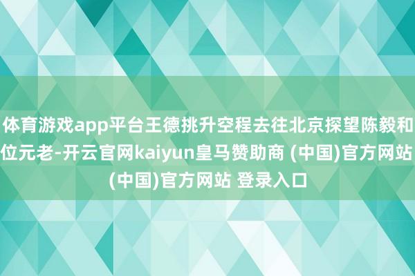 体育游戏app平台王德挑升空程去往北京探望陈毅和罗荣桓两位元老-开云官网kaiyun皇马赞助商 (中国)官方网站 登录入口