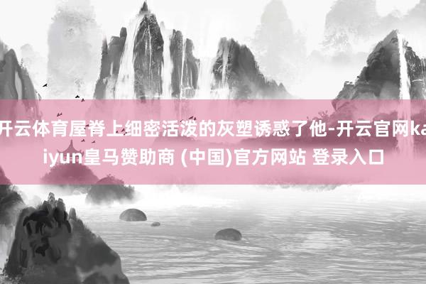 开云体育屋脊上细密活泼的灰塑诱惑了他-开云官网kaiyun皇马赞助商 (中国)官方网站 登录入口
