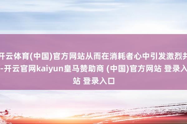 开云体育(中国)官方网站从而在消耗者心中引发激烈共识-开云官网kaiyun皇马赞助商 (中国)官方网站 登录入口