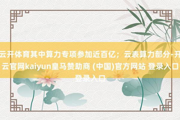 云开体育其中算力专项参加近百亿；云表算力部分-开云官网kaiyun皇马赞助商 (中国)官方网站 登录入口
