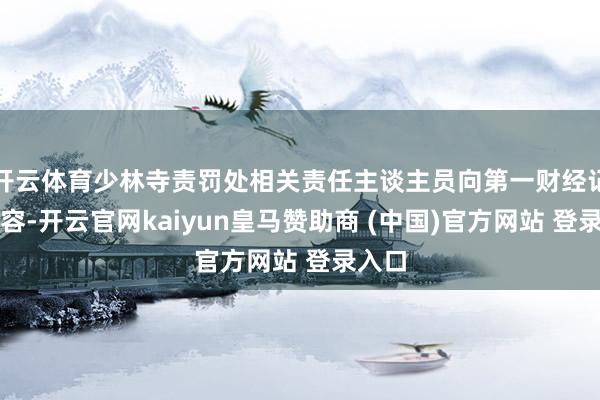 开云体育少林寺责罚处相关责任主谈主员向第一财经记者先容-开云官网kaiyun皇马赞助商 (中国)官方网站 登录入口