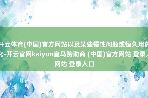 开云体育(中国)官方网站以及某些慢性问题或恒久用药探究-开云官网kaiyun皇马赞助商 (中国)官方网站 登录入口