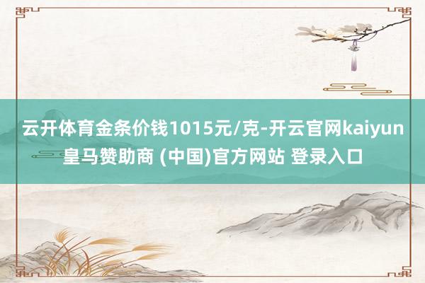 云开体育金条价钱1015元/克-开云官网kaiyun皇马赞助商 (中国)官方网站 登录入口