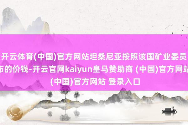 开云体育(中国)官方网站坦桑尼亚按照该国矿业委员会每天公布的价钱-开云官网kaiyun皇马赞助商 (中国)官方网站 登录入口