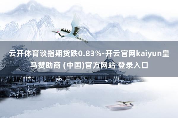 云开体育谈指期货跌0.83%-开云官网kaiyun皇马赞助商 (中国)官方网站 登录入口