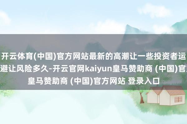 开云体育(中国)官方网站最新的高潮让一些投资者运行想考股市还能避让风险多久-开云官网kaiyun皇马赞助商 (中国)官方网站 登录入口