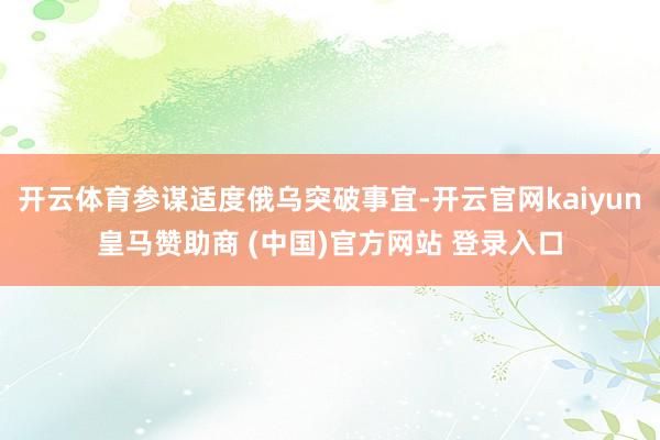 开云体育参谋适度俄乌突破事宜-开云官网kaiyun皇马赞助商 (中国)官方网站 登录入口