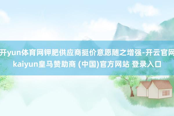 开yun体育网钾肥供应商挺价意愿随之增强-开云官网kaiyun皇马赞助商 (中国)官方网站 登录入口