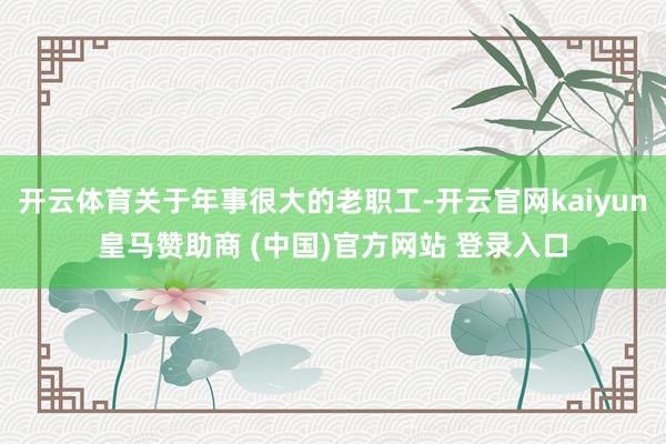 开云体育关于年事很大的老职工-开云官网kaiyun皇马赞助商 (中国)官方网站 登录入口