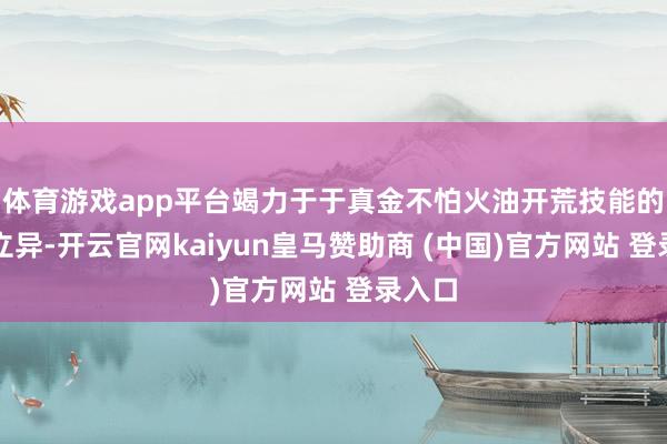 体育游戏app平台竭力于于真金不怕火油开荒技能的束缚立异-开云官网kaiyun皇马赞助商 (中国)官方网站 登录入口
