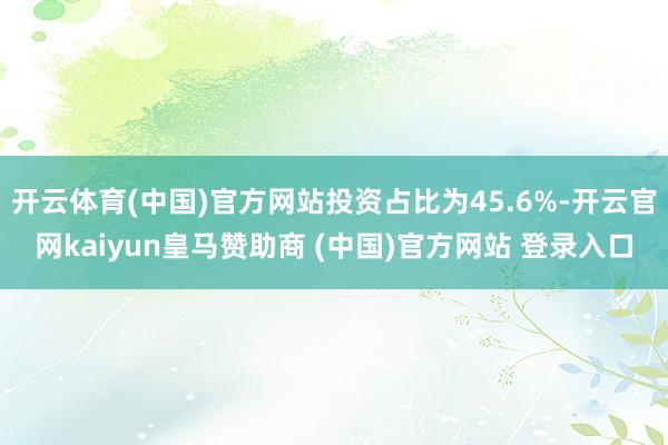 开云体育(中国)官方网站投资占比为45.6%-开云官网kaiyun皇马赞助商 (中国)官方网站 登录入口