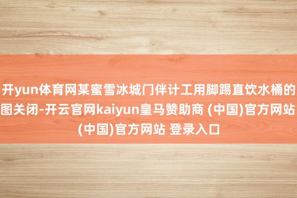 开yun体育网某蜜雪冰城门伴计工用脚踢直饮水桶的水龙头试图关闭-开云官网kaiyun皇马赞助商 (中国)官方网站 登录入口