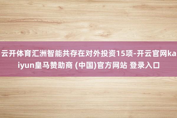 云开体育汇洲智能共存在对外投资15项-开云官网kaiyun皇马赞助商 (中国)官方网站 登录入口