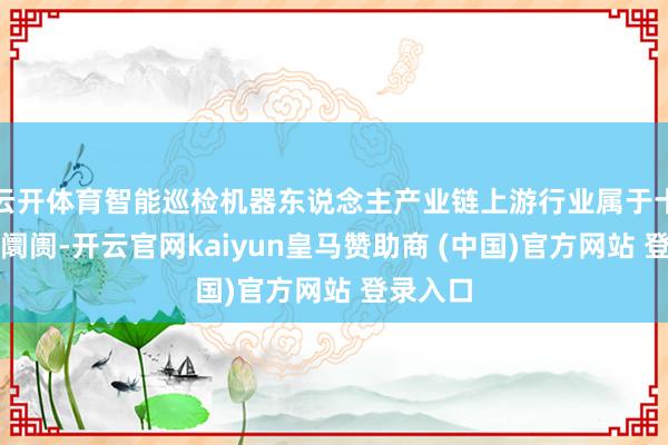 云开体育智能巡检机器东说念主产业链上游行业属于十足竞争阛阓-开云官网kaiyun皇马赞助商 (中国)官方网站 登录入口