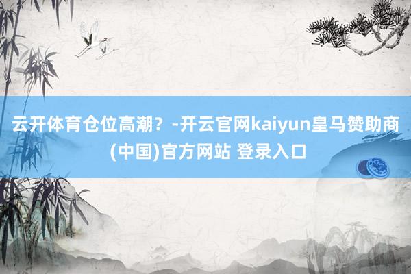 云开体育仓位高潮？-开云官网kaiyun皇马赞助商 (中国)官方网站 登录入口