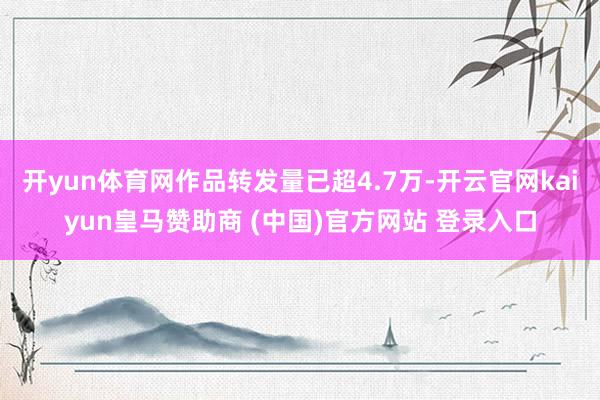 开yun体育网作品转发量已超4.7万-开云官网kaiyun皇马赞助商 (中国)官方网站 登录入口