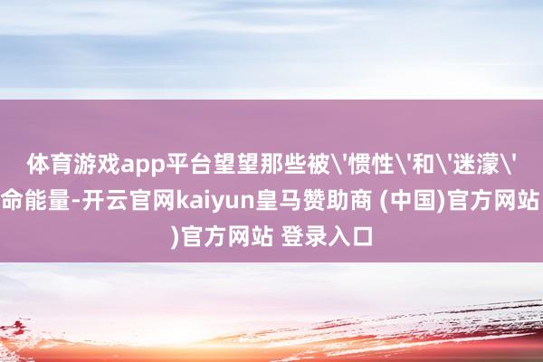 体育游戏app平台望望那些被'惯性'和'迷濛'困住的生命能量-开云官网kaiyun皇马赞助商 (中国)官方网站 登录入口