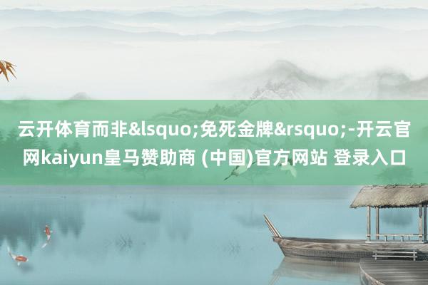 云开体育而非&lsquo;免死金牌&rsquo;-开云官网kaiyun皇马赞助商 (中国)官方网站 登录入口