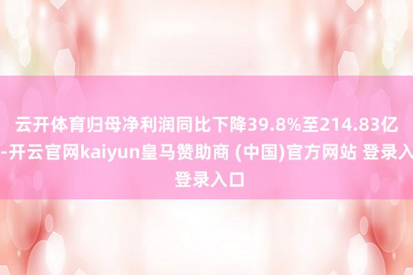 云开体育归母净利润同比下降39.8%至214.83亿元-开云官网kaiyun皇马赞助商 (中国)官方网站 登录入口
