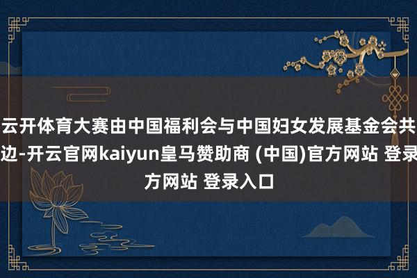 云开体育 大赛由中国福利会与中国妇女发展基金会共同旁边-开云官网kaiyun皇马赞助商 (中国)官方网站 登录入口