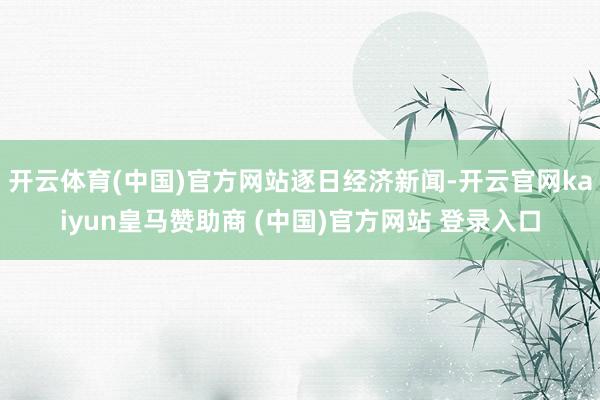 开云体育(中国)官方网站逐日经济新闻-开云官网kaiyun皇马赞助商 (中国)官方网站 登录入口