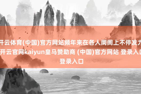 开云体育(中国)官方网站频年来在各人阛阓上不停发力-开云官网kaiyun皇马赞助商 (中国)官方网站 登录入口