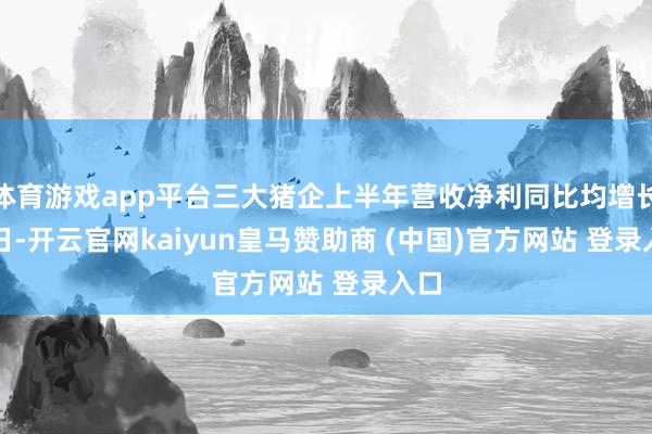 体育游戏app平台三大猪企上半年营收净利同比均增长　　近日-开云官网kaiyun皇马赞助商 (中国)官方网站 登录入口