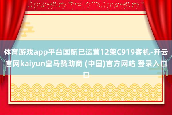 体育游戏app平台国航已运营12架C919客机-开云官网kaiyun皇马赞助商 (中国)官方网站 登录入口