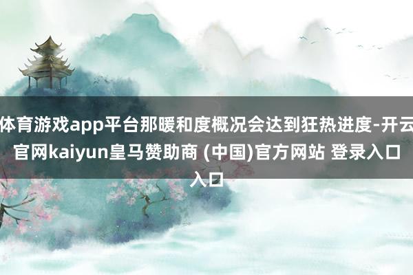 体育游戏app平台那暖和度概况会达到狂热进度-开云官网kaiyun皇马赞助商 (中国)官方网站 登录入口
