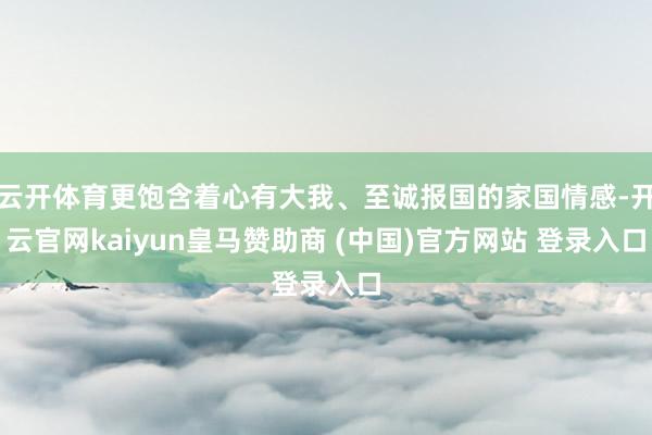 云开体育更饱含着心有大我、至诚报国的家国情感-开云官网kaiyun皇马赞助商 (中国)官方网站 登录入口