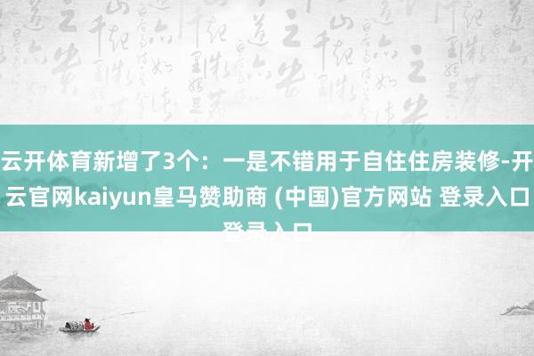 云开体育新增了3个：一是不错用于自住住房装修-开云官网kaiyun皇马赞助商 (中国)官方网站 登录入口