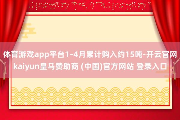 体育游戏app平台1–4月累计购入约15吨-开云官网kaiyun皇马赞助商 (中国)官方网站 登录入口